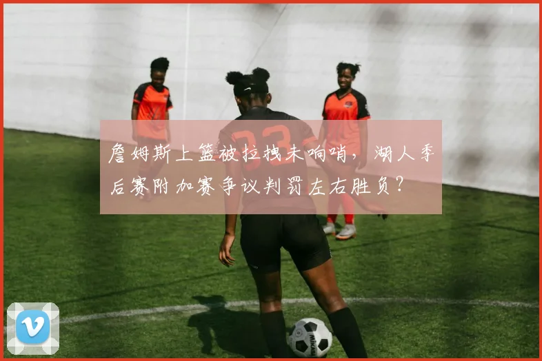 詹姆斯上篮被拉拽未响哨，湖人季后赛附加赛争议判罚左右胜负？