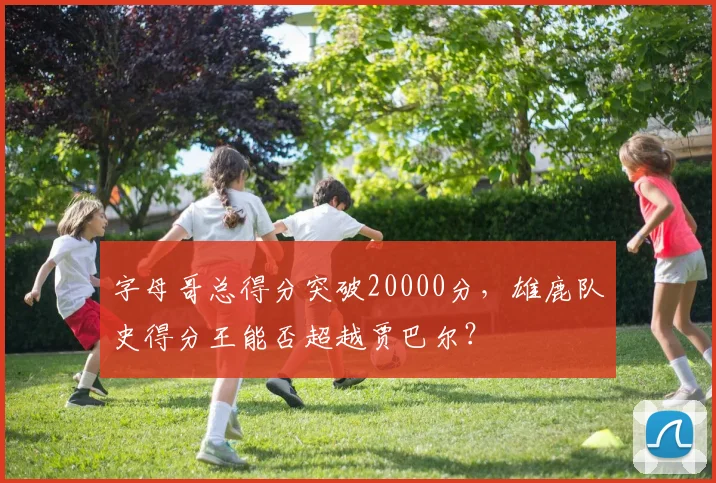 字母哥总得分突破20000分，雄鹿队史得分王能否超越贾巴尔？