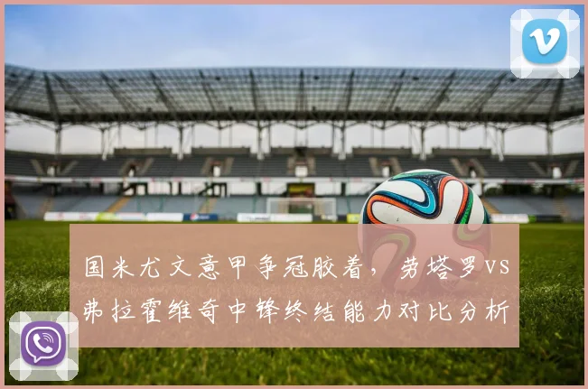 国米尤文意甲争冠胶着，劳塔罗vs弗拉霍维奇中锋终结能力对比分析
