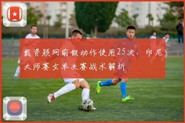 戴资颖网前假动作使用25次，印尼大师赛女单决赛战术解析