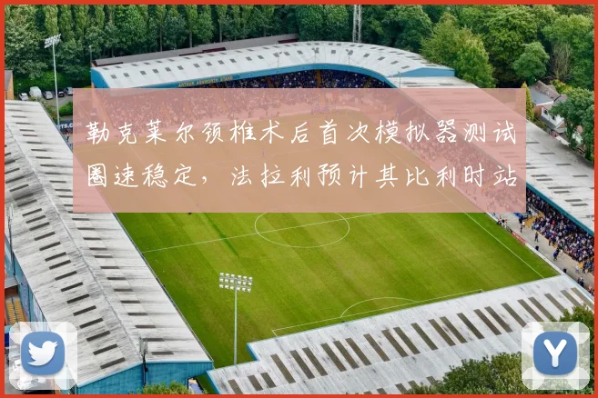 勒克莱尔颈椎术后首次模拟器测试圈速稳定，法拉利预计其比利时站可提前回归