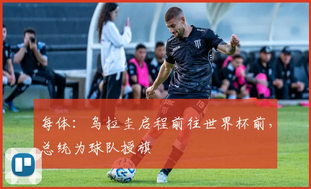 每体：乌拉圭启程前往世界杯前，总统为球队授旗